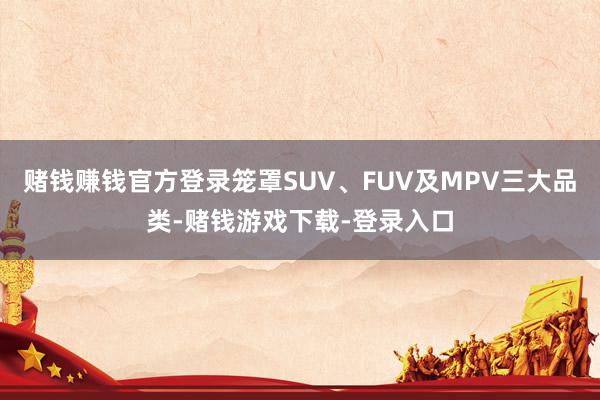 赌钱赚钱官方登录笼罩SUV、FUV及MPV三大品类-赌钱游戏下载-登录入口