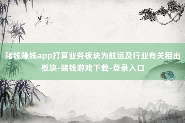 赌钱赚钱app打算业务板块为航运及行业有关租出板块-赌钱游戏下载-登录入口