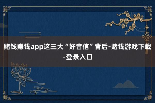赌钱赚钱app这三大“好音信”背后-赌钱游戏下载-登录入口