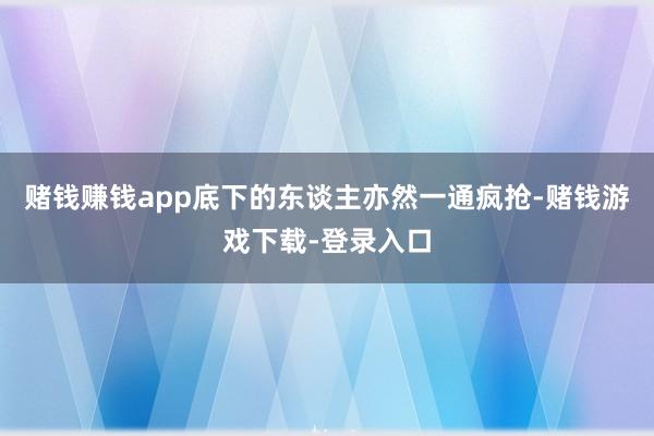 赌钱赚钱app底下的东谈主亦然一通疯抢-赌钱游戏下载-登录入口