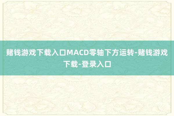 赌钱游戏下载入口MACD零轴下方运转-赌钱游戏下载-登录入口