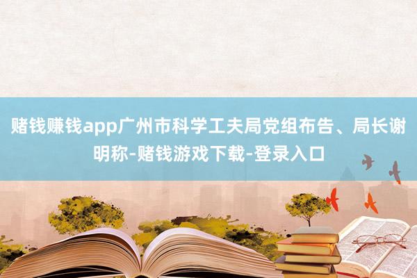赌钱赚钱app广州市科学工夫局党组布告、局长谢明称-赌钱游戏下载-登录入口