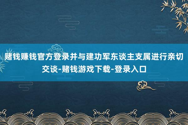 赌钱赚钱官方登录并与建功军东谈主支属进行亲切交谈-赌钱游戏下载-登录入口