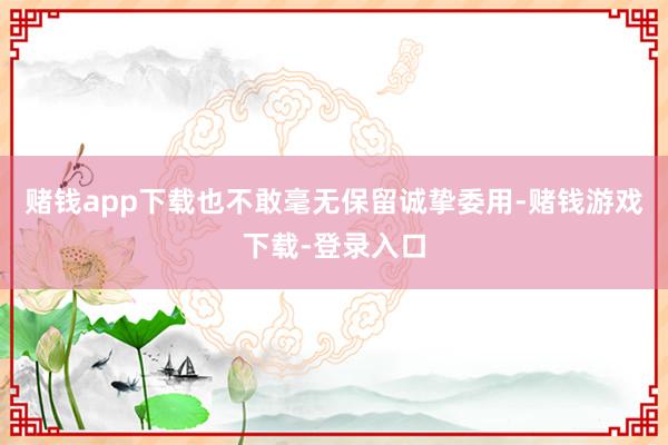 赌钱app下载也不敢毫无保留诚挚委用-赌钱游戏下载-登录入口