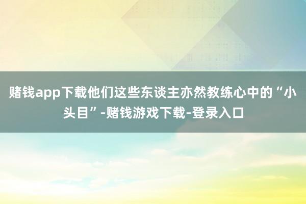 赌钱app下载他们这些东谈主亦然教练心中的“小头目”-赌钱游戏下载-登录入口