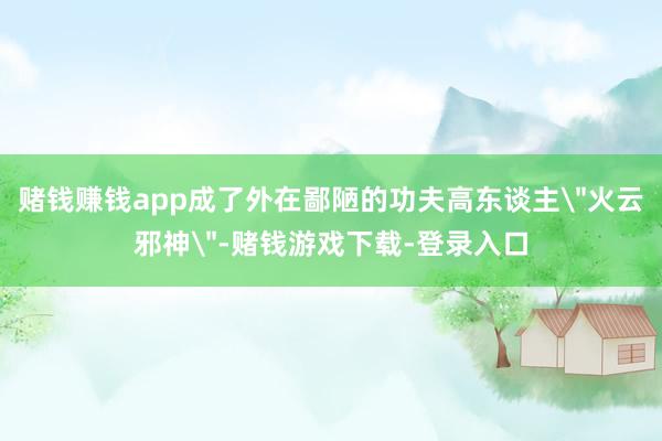 赌钱赚钱app成了外在鄙陋的功夫高东谈主
