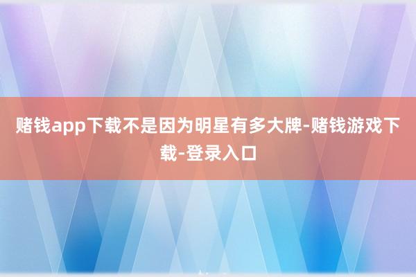 赌钱app下载不是因为明星有多大牌-赌钱游戏下载-登录入口