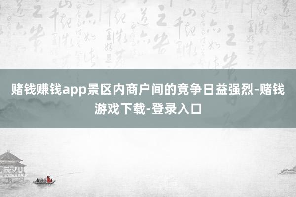 赌钱赚钱app景区内商户间的竞争日益强烈-赌钱游戏下载-登录入口