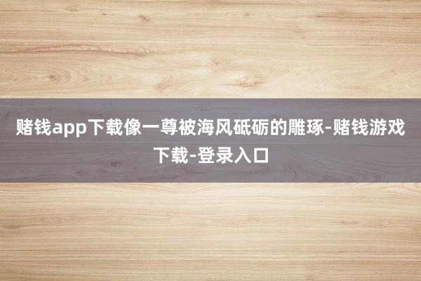 赌钱app下载像一尊被海风砥砺的雕琢-赌钱游戏下载-登录入口