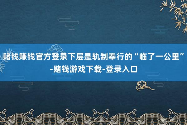 赌钱赚钱官方登录下层是轨制奉行的“临了一公里”-赌钱游戏下载-登录入口
