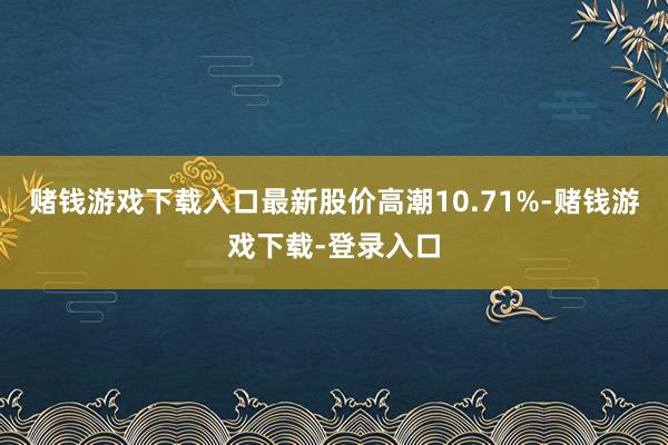 赌钱游戏下载入口最新股价高潮10.71%-赌钱游戏下载-登录入口