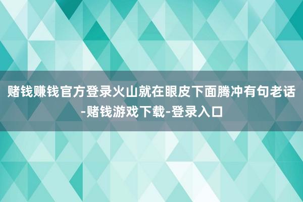 赌钱赚钱官方登录火山就在眼皮下面腾冲有句老话-赌钱游戏下载-登录入口