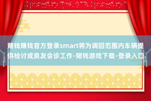 赌钱赚钱官方登录smart将为调回范围内车辆提供检讨或良友会诊工作-赌钱游戏下载-登录入口