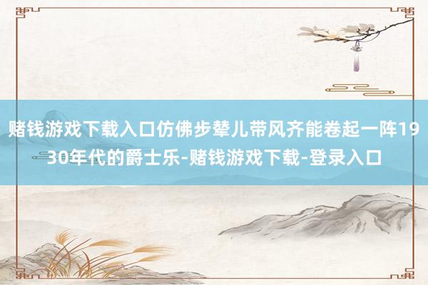 赌钱游戏下载入口仿佛步辇儿带风齐能卷起一阵1930年代的爵士乐-赌钱游戏下载-登录入口