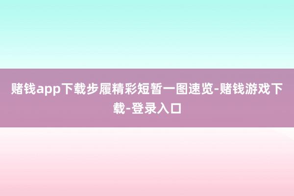 赌钱app下载步履精彩短暂一图速览-赌钱游戏下载-登录入口