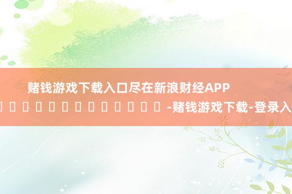 赌钱游戏下载入口尽在新浪财经APP            													-赌钱游戏下载-登录入口