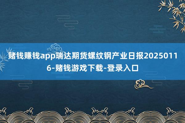 赌钱赚钱app瑞达期货螺纹钢产业日报20250116-赌钱游戏下载-登录入口