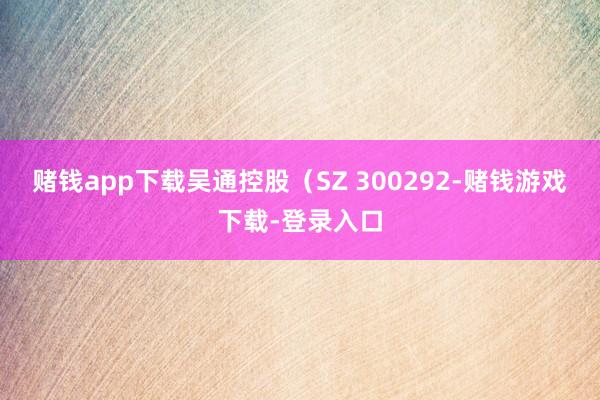 赌钱app下载吴通控股（SZ 300292-赌钱游戏下载-登录入口