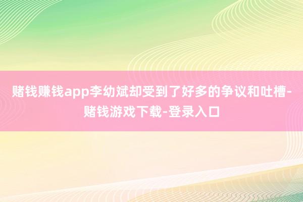 赌钱赚钱app李幼斌却受到了好多的争议和吐槽-赌钱游戏下载-登录入口