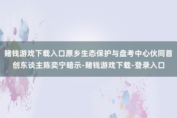 赌钱游戏下载入口原乡生态保护与盘考中心伙同首创东谈主陈奕宁暗示-赌钱游戏下载-登录入口