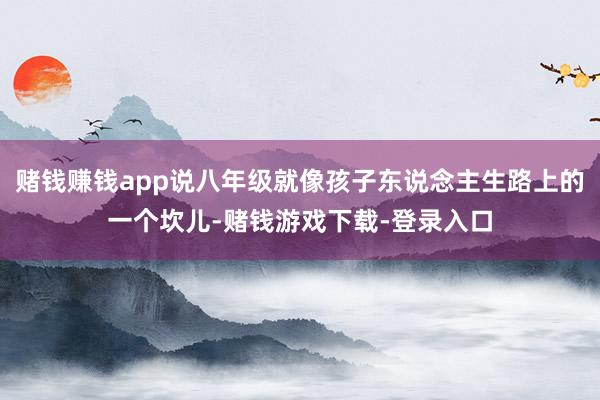 赌钱赚钱app说八年级就像孩子东说念主生路上的一个坎儿-赌钱游戏下载-登录入口