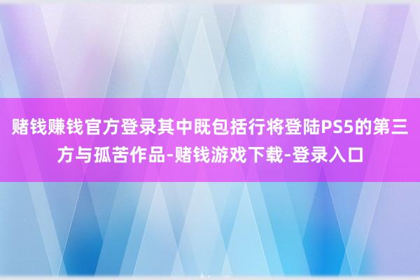 赌钱赚钱官方登录其中既包括行将登陆PS5的第三方与孤苦作品-赌钱游戏下载-登录入口