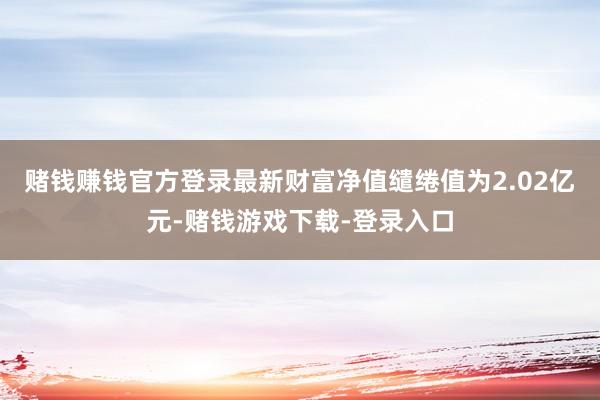 赌钱赚钱官方登录最新财富净值缱绻值为2.02亿元-赌钱游戏下载-登录入口