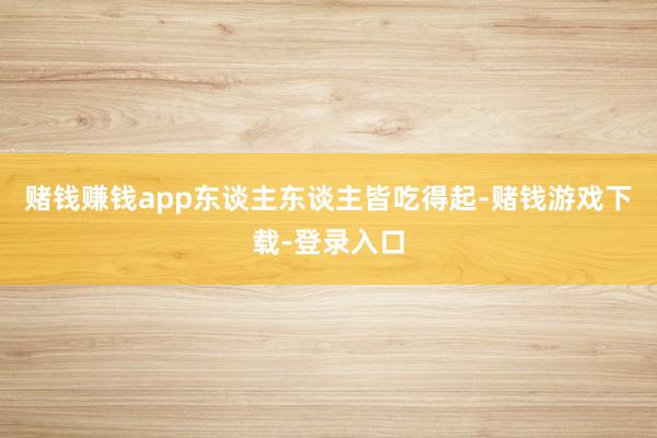 赌钱赚钱app东谈主东谈主皆吃得起-赌钱游戏下载-登录入口
