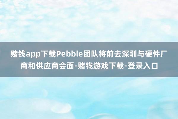 赌钱app下载Pebble团队将前去深圳与硬件厂商和供应商会面-赌钱游戏下载-登录入口
