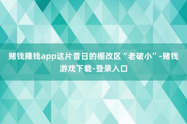 赌钱赚钱app这片昔日的棚改区“老破小”-赌钱游戏下载-登录入口