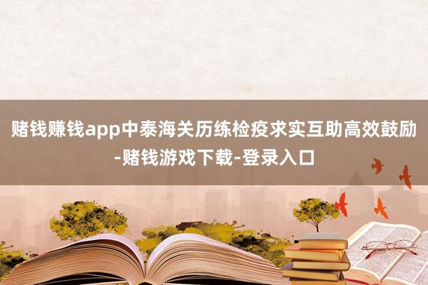 赌钱赚钱app中泰海关历练检疫求实互助高效鼓励-赌钱游戏下载-登录入口