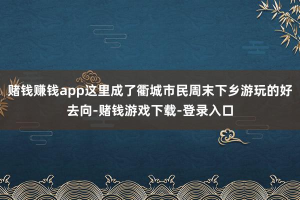赌钱赚钱app这里成了衢城市民周末下乡游玩的好去向-赌钱游戏下载-登录入口