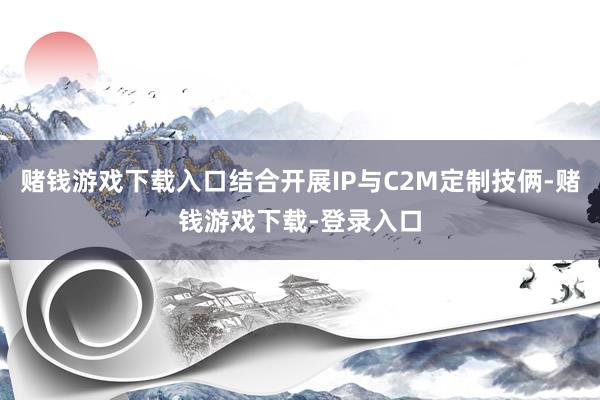赌钱游戏下载入口结合开展IP与C2M定制技俩-赌钱游戏下载-登录入口