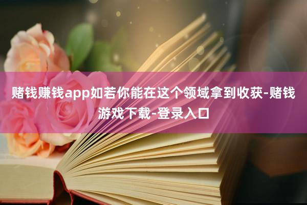 赌钱赚钱app如若你能在这个领域拿到收获-赌钱游戏下载-登录入口