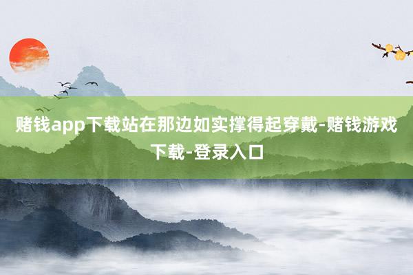 赌钱app下载站在那边如实撑得起穿戴-赌钱游戏下载-登录入口