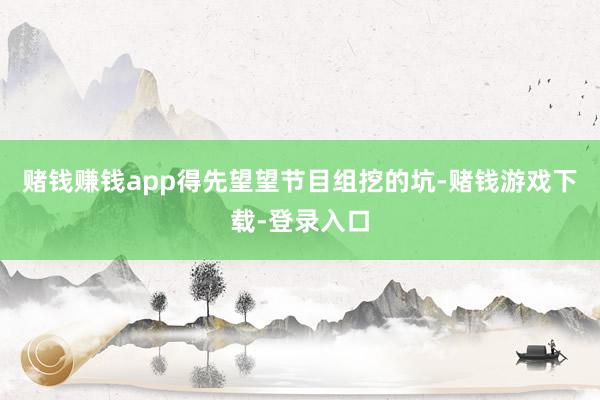赌钱赚钱app得先望望节目组挖的坑-赌钱游戏下载-登录入口