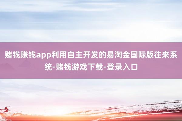 赌钱赚钱app利用自主开发的易淘金国际版往来系统-赌钱游戏下载-登录入口