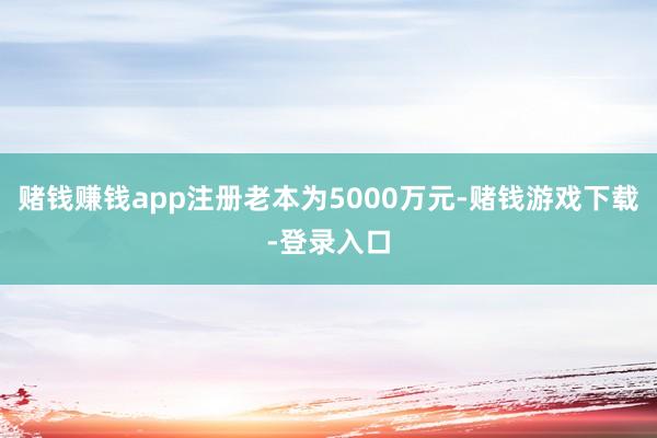 赌钱赚钱app注册老本为5000万元-赌钱游戏下载-登录入口