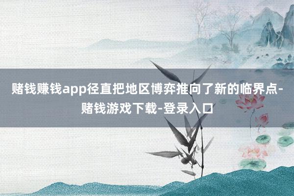 赌钱赚钱app径直把地区博弈推向了新的临界点-赌钱游戏下载-登录入口