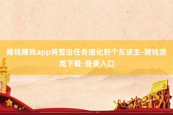 赌钱赚钱app将整治任务细化到个东谈主-赌钱游戏下载-登录入口