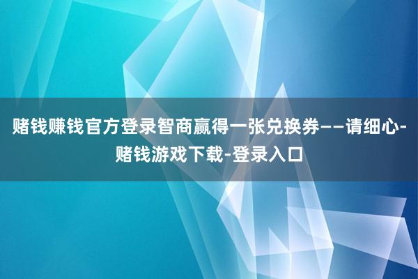 赌钱赚钱官方登录智商赢得一张兑换券——请细心-赌钱游戏下载-登录入口