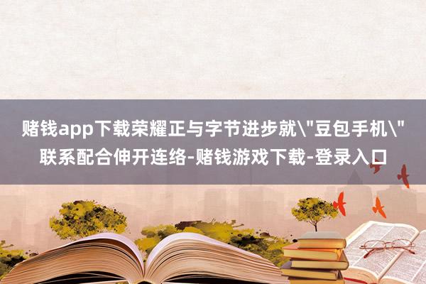 赌钱app下载荣耀正与字节进步就