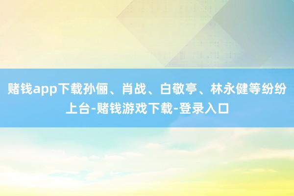 赌钱app下载孙俪、肖战、白敬亭、林永健等纷纷上台-赌钱游戏下载-登录入口