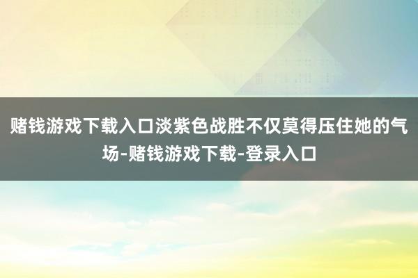 赌钱游戏下载入口淡紫色战胜不仅莫得压住她的气场-赌钱游戏下载-登录入口