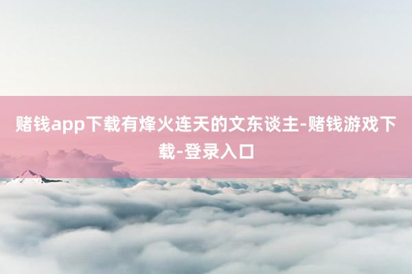 赌钱app下载有烽火连天的文东谈主-赌钱游戏下载-登录入口