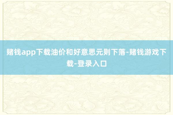 赌钱app下载油价和好意思元则下落-赌钱游戏下载-登录入口