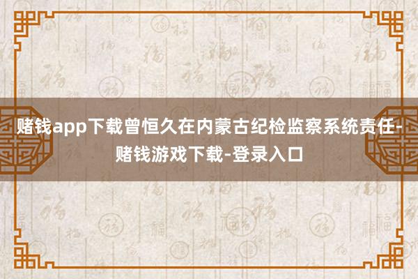 赌钱app下载曾恒久在内蒙古纪检监察系统责任-赌钱游戏下载-登录入口