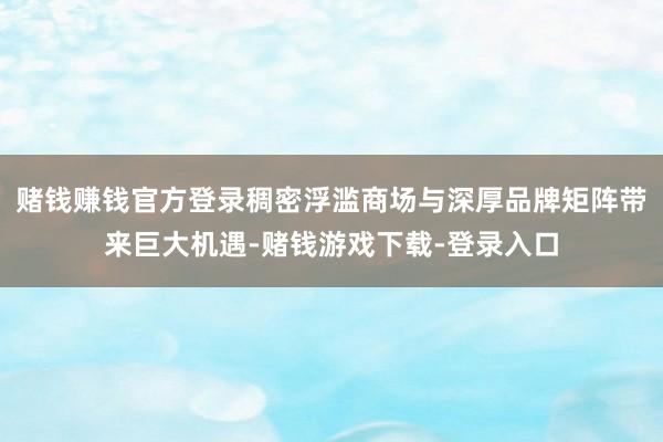 赌钱赚钱官方登录稠密浮滥商场与深厚品牌矩阵带来巨大机遇-赌钱游戏下载-登录入口