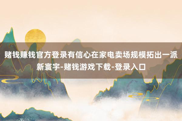 赌钱赚钱官方登录有信心在家电卖场规模拓出一派新寰宇-赌钱游戏下载-登录入口