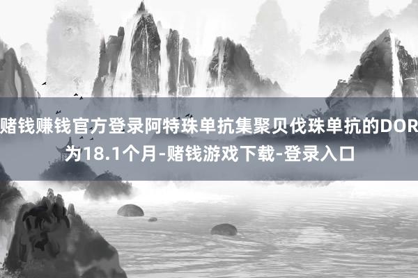 赌钱赚钱官方登录阿特珠单抗集聚贝伐珠单抗的DOR为18.1个月-赌钱游戏下载-登录入口